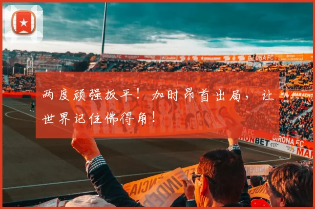 两度顽强扳平！加时昂首出局，让世界记住佛得角！