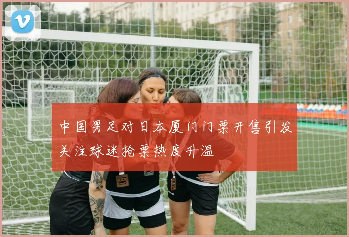 中国男足对日本厦门门票开售引发关注球迷抢票热度升温