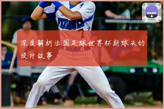 深度解析法国足球世界杯新球衣的设计故事