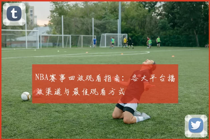 NBA赛事回放观看指南：各大平台播放渠道与最佳观看方式