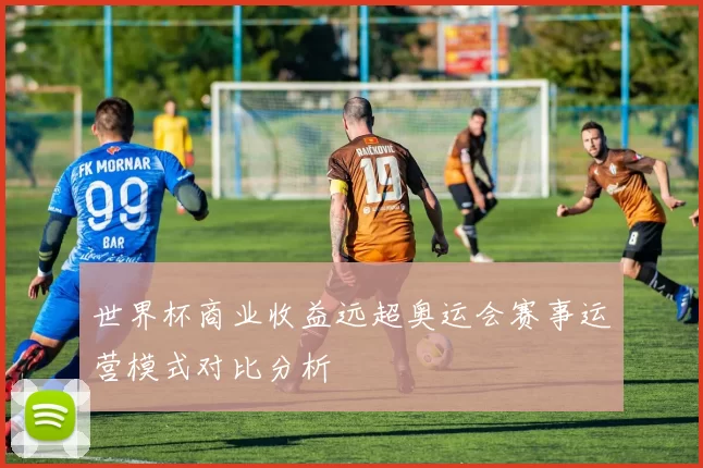 世界杯商业收益远超奥运会赛事运营模式对比分析