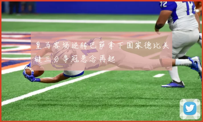 皇马客场逆转巴萨拿下国家德比关键三分争冠悬念再起