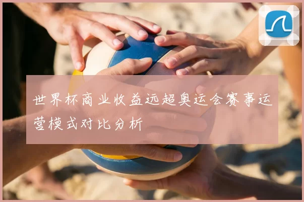 世界杯商业收益远超奥运会赛事运营模式对比分析