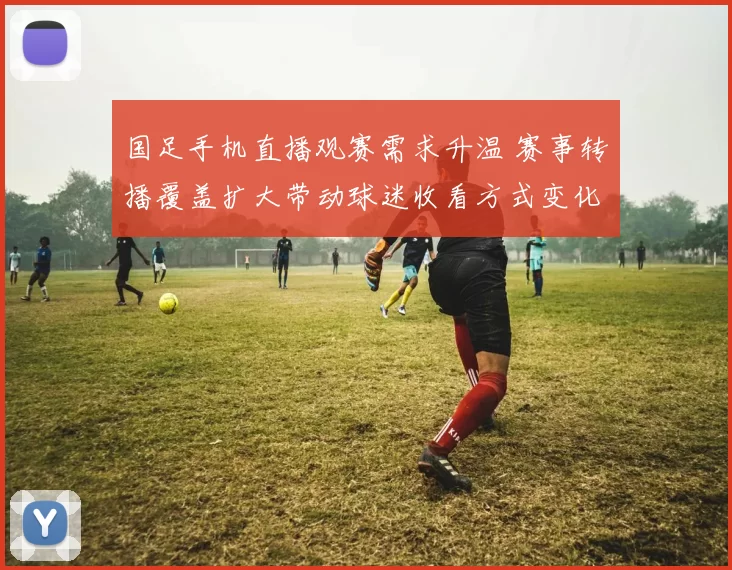 国足手机直播观赛需求升温 赛事转播覆盖扩大带动球迷收看方式变化