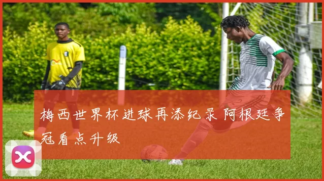 梅西世界杯进球再添纪录 阿根廷争冠看点升级