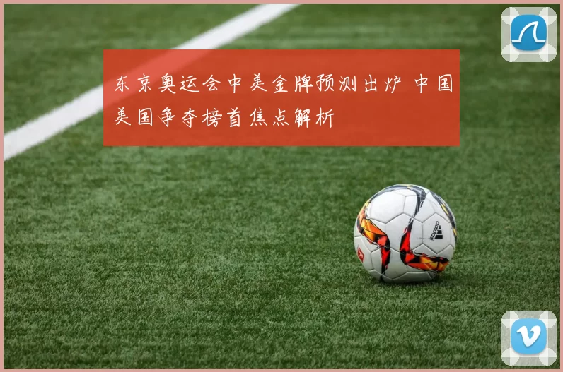 东京奥运会中美金牌预测出炉 中国美国争夺榜首焦点解析