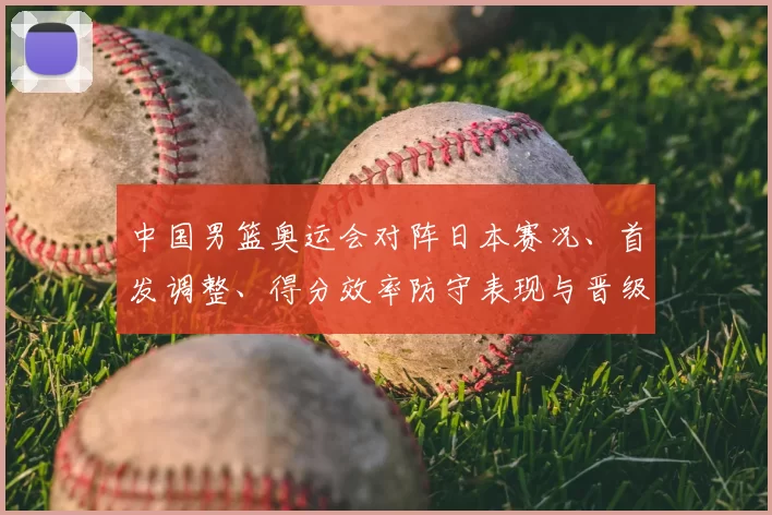 中国男篮奥运会对阵日本赛况、首发调整、得分效率防守表现与晋级影响