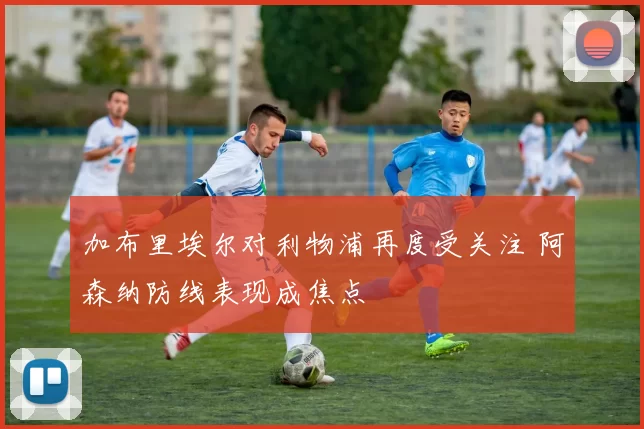 加布里埃尔对利物浦再度受关注 阿森纳防线表现成焦点