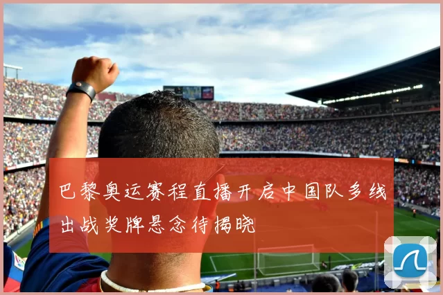 巴黎奥运赛程直播开启中国队多线出战奖牌悬念待揭晓