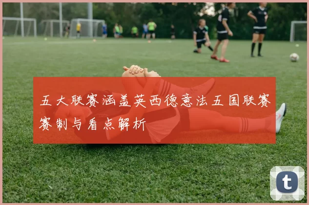 五大联赛涵盖英西德意法五国联赛赛制与看点解析