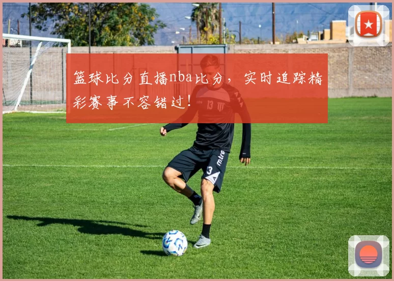 篮球比分直播nba比分,实时追踪精彩赛事不容错过!