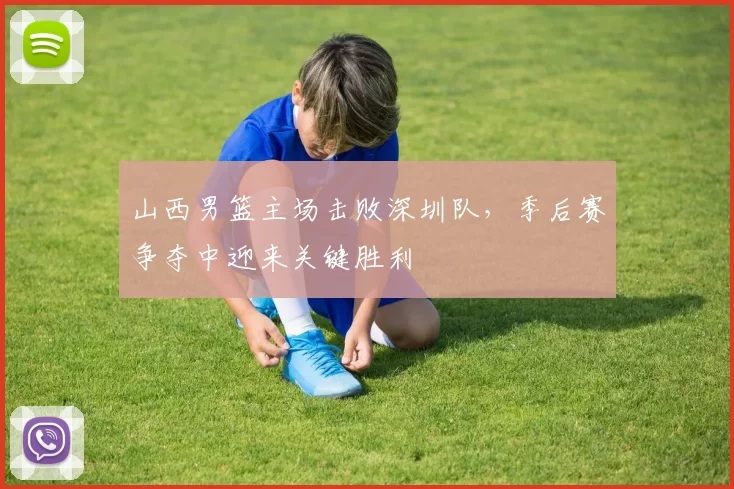 山西男篮主场击败深圳队，季后赛争夺中迎来关键胜利