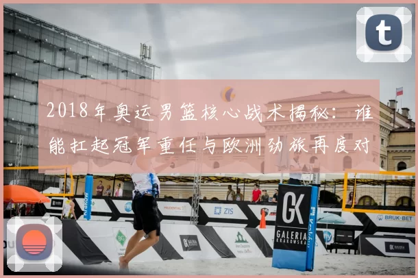 2018年奥运男篮核心战术揭秘：谁能扛起冠军重任与欧洲劲旅再度对决