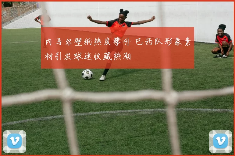 内马尔壁纸热度攀升 巴西队形象素材引发球迷收藏热潮