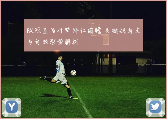 欧冠皇马对阵拜仁前瞻 关键战看点与晋级形势解析