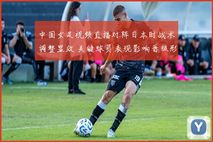 中国女足视频直播对阵日本时战术调整显效 关键球员表现影响晋级形势解读
