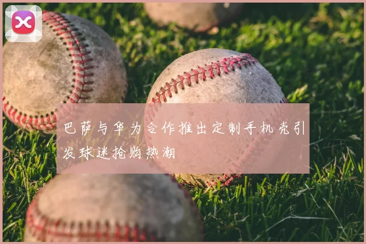 巴萨与华为合作推出定制手机壳引发球迷抢购热潮