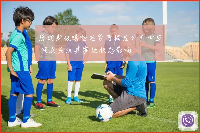 詹姆斯被嘻哈老爹恶搞后公开回应 网友关注其赛场状态影响