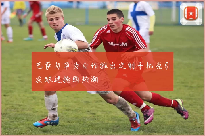 巴萨与华为合作推出定制手机壳引发球迷抢购热潮