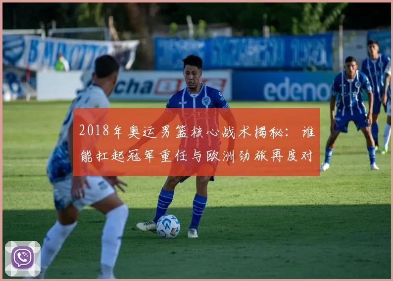 2018年奥运男篮核心战术揭秘：谁能扛起冠军重任与欧洲劲旅再度对决