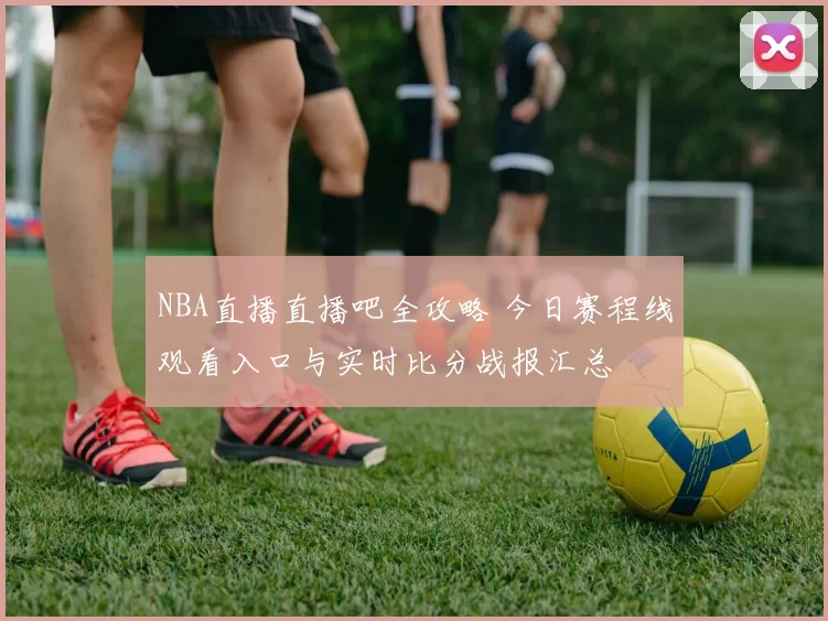 NBA直播直播吧全攻略 今日赛程线观看入口与实时比分战报汇总