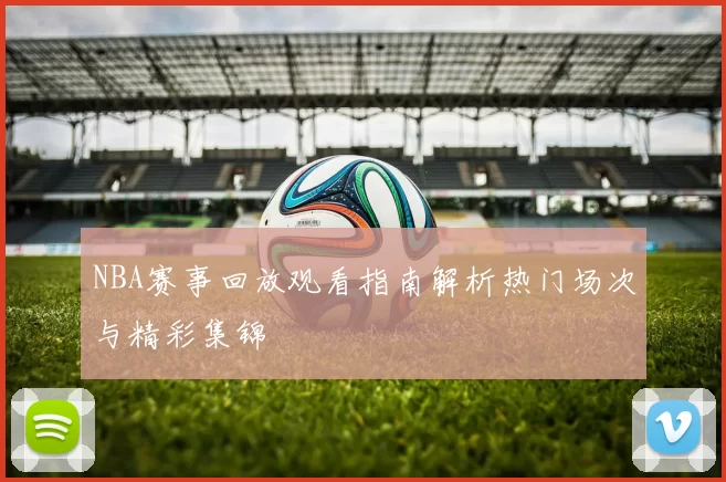 NBA赛事回放观看指南解析热门场次与精彩集锦