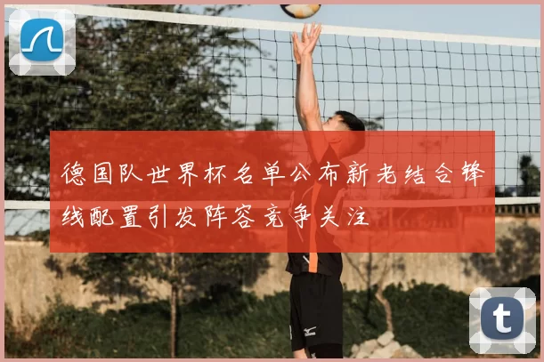 德国队世界杯名单公布新老结合锋线配置引发阵容竞争关注