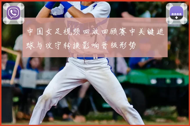 中国女足视频回放回顾赛中关键进球与攻守转换影响晋级形势