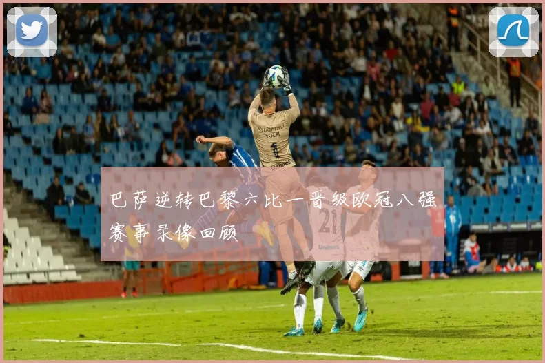 巴萨逆转巴黎六比一晋级欧冠八强赛事录像回顾