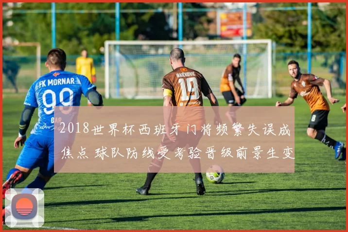 2018世界杯西班牙门将频繁失误成焦点 球队防线受考验晋级前景生变