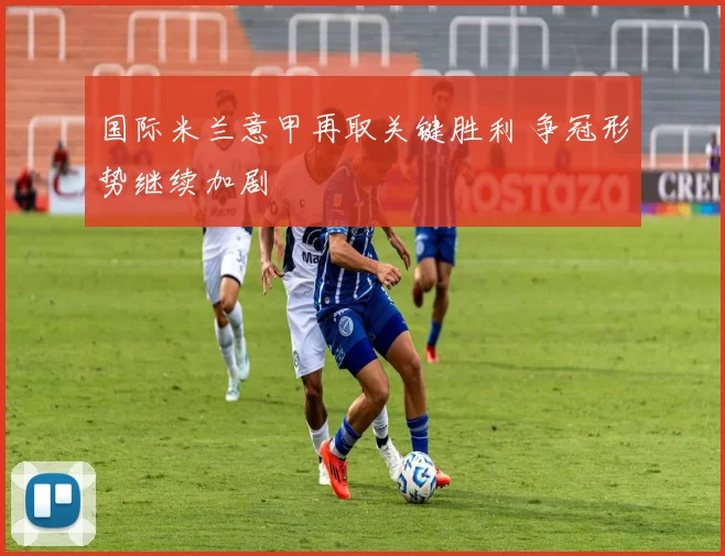 国际米兰意甲再取关键胜利 争冠形势继续加剧
