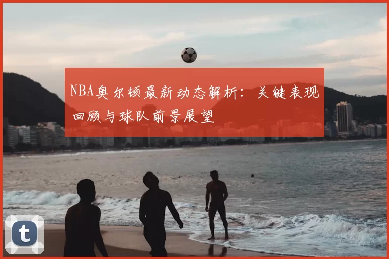 NBA奥尔顿最新动态解析：关键表现回顾与球队前景展望