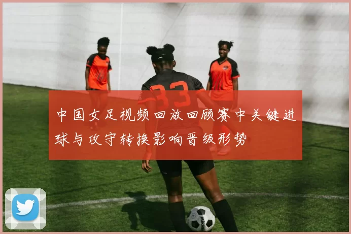 中国女足视频回放回顾赛中关键进球与攻守转换影响晋级形势