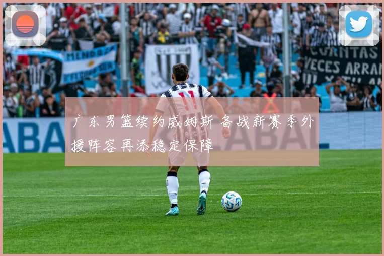 广东男篮续约威姆斯 备战新赛季外援阵容再添稳定保障