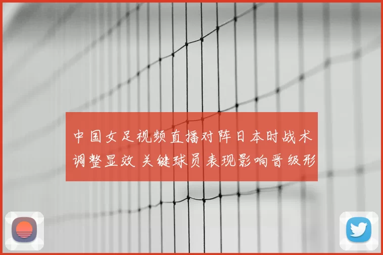 中国女足视频直播对阵日本时战术调整显效 关键球员表现影响晋级形势解读