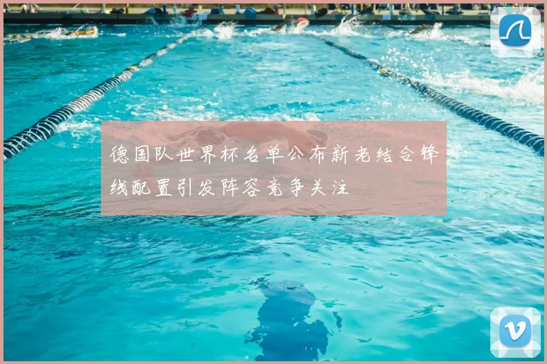 德国队世界杯名单公布新老结合锋线配置引发阵容竞争关注