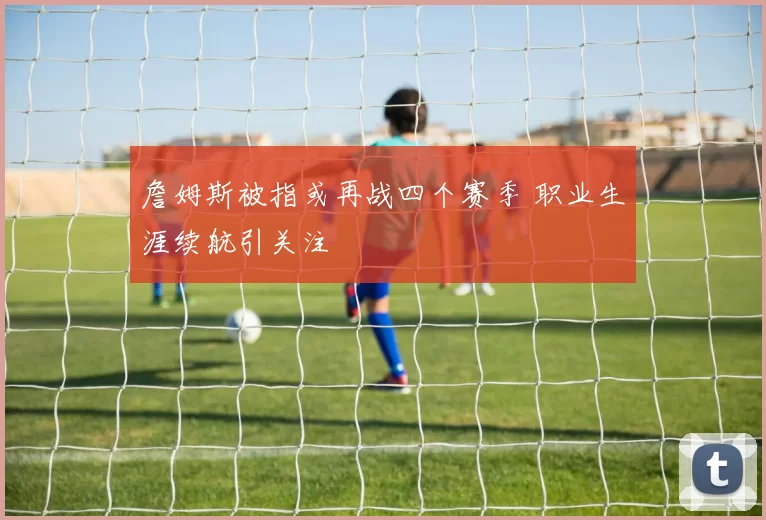 詹姆斯被指或再战四个赛季 职业生涯续航引关注