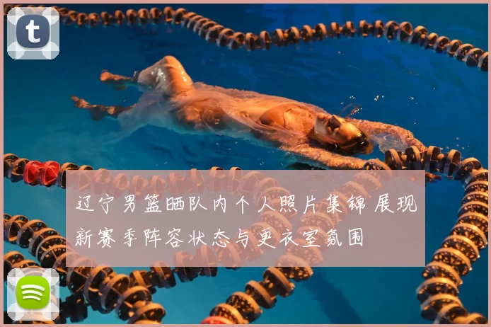 辽宁男篮晒队内个人照片集锦 展现新赛季阵容状态与更衣室氛围