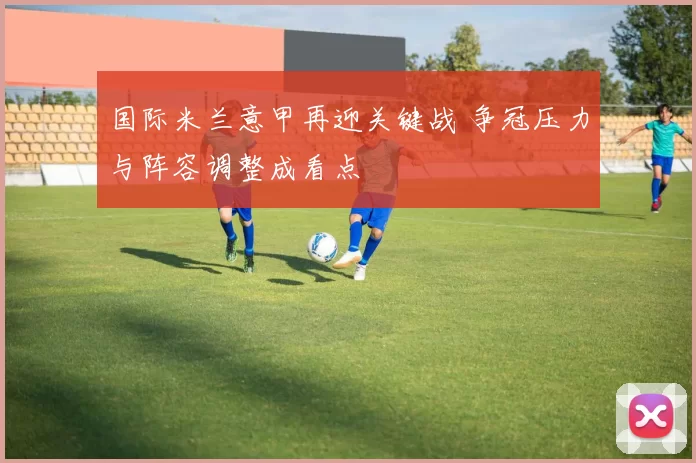 国际米兰意甲再迎关键战 争冠压力与阵容调整成看点