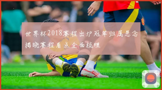 世界杯2018赛程出炉冠军归属悬念揭晓赛程看点全面梳理