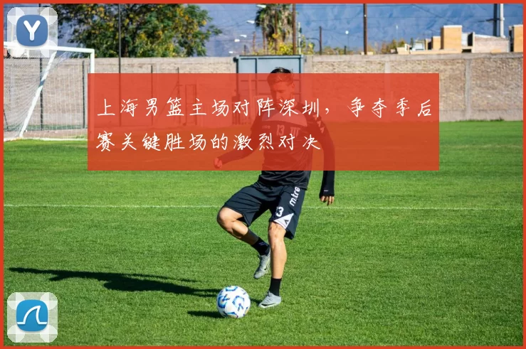 上海男篮主场对阵深圳，争夺季后赛关键胜场的激烈对决