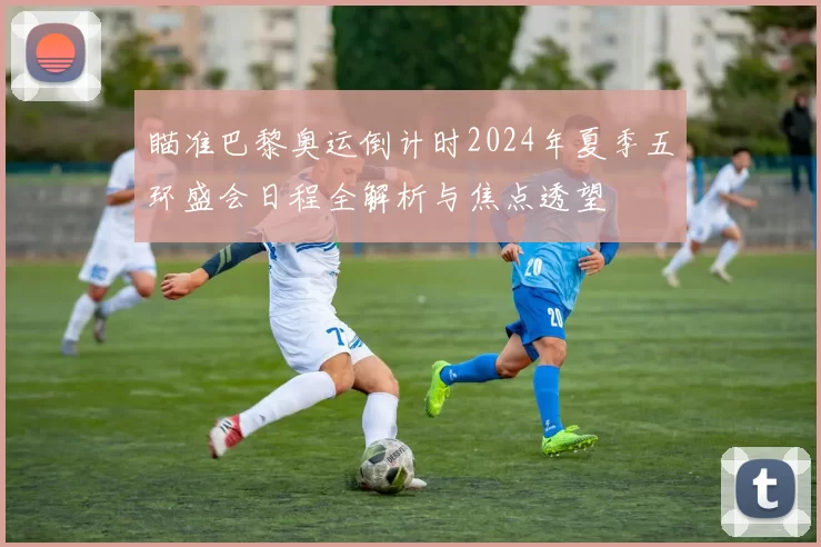 瞄准巴黎奥运倒计时2024年夏季五环盛会日程全解析与焦点透望