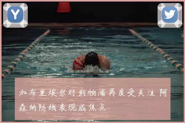 加布里埃尔对利物浦再度受关注 阿森纳防线表现成焦点