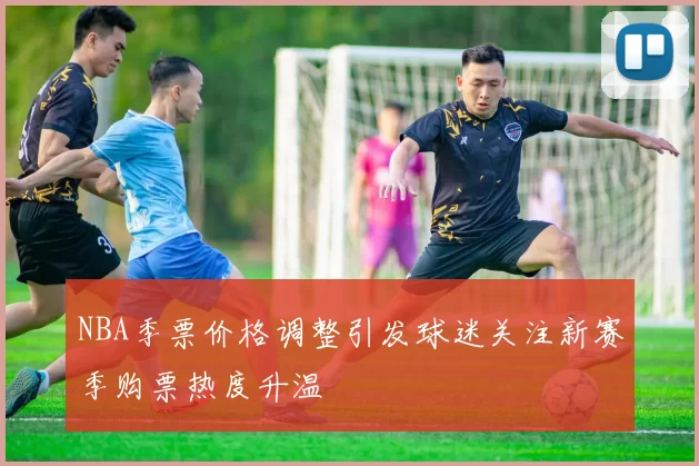NBA季票价格调整引发球迷关注新赛季购票热度升温
