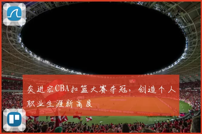 矣进宏CBA扣篮大赛夺冠,创造个人职业生涯新高度