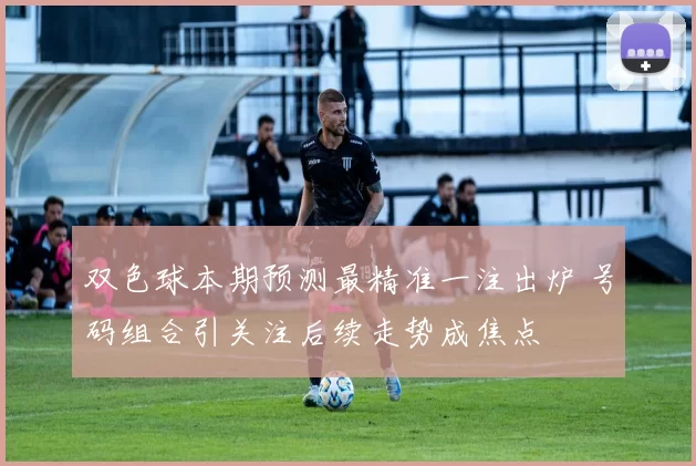 双色球本期预测最精准一注出炉 号码组合引关注后续走势成焦点