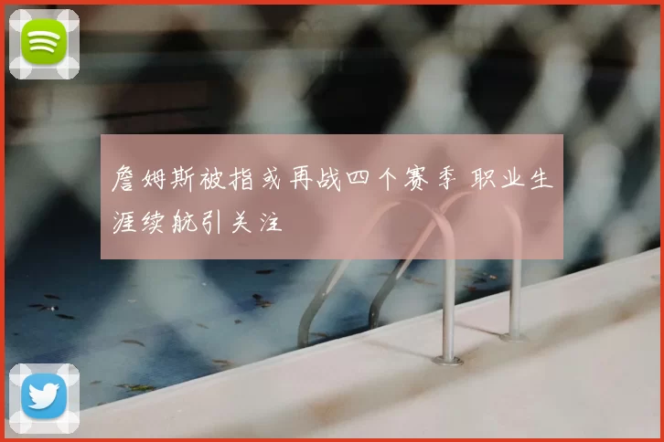 詹姆斯被指或再战四个赛季 职业生涯续航引关注