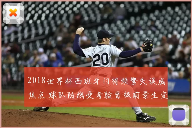 2018世界杯西班牙门将频繁失误成焦点 球队防线受考验晋级前景生变