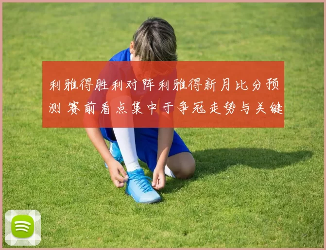 利雅得胜利对阵利雅得新月比分预测 赛前看点集中于争冠走势与关键球员表现
