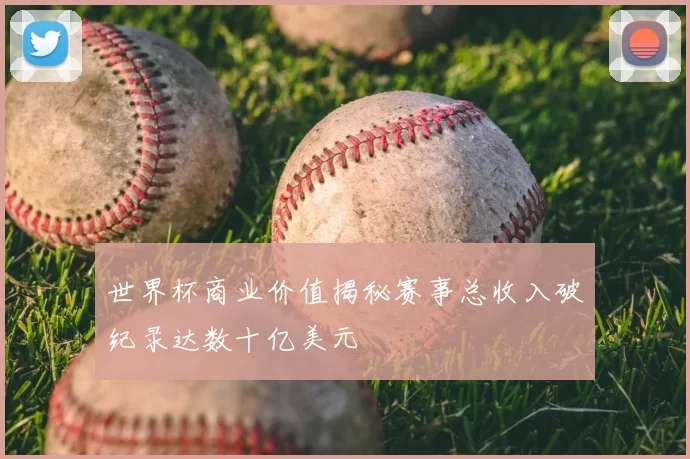 世界杯商业价值揭秘赛事总收入破纪录达数十亿美元